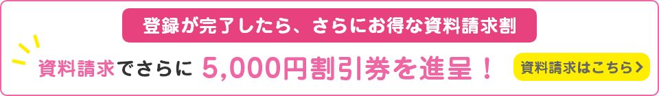 登録が完了したら、さらにお得な資料請求割。資料請求でさらに5,000円割引券を進呈！